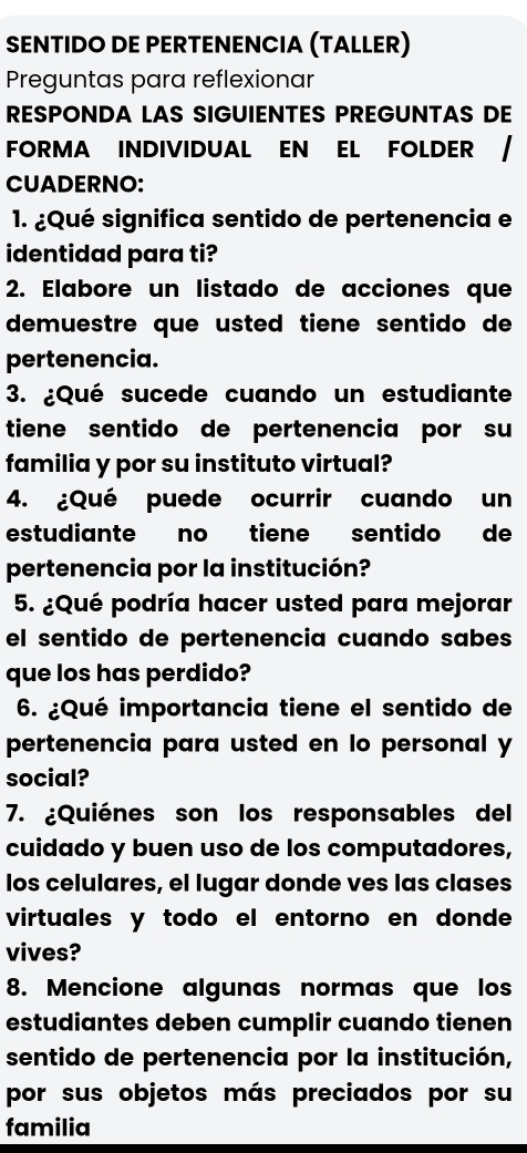 SENTIDO DE PERTENENCIA (TALLER) 
Preguntas para reflexionar 
RESPONDA LAS SIGUIENTES PREGUNTAS DE 
FORMA INDIVIDUAL EN EL FOLDER / 
CUADERNO: 
1. ¿Qué significa sentido de pertenencia e 
identidad para ti? 
2. Elabore un listado de acciones que 
demuestre que usted tiene sentido de 
pertenencia. 
3. ¿Qué sucede cuando un estudiante 
tiene sentido de pertenencia por su 
familia y por su instituto virtual? 
4. ¿Qué puede ocurrir cuando un 
estudiante no tiene sentido de 
pertenencia por la institución? 
5. ¿Qué podría hacer usted para mejorar 
el sentido de pertenencia cuando sabes 
que los has perdido? 
6. ¿Qué importancia tiene el sentido de 
pertenencia para usted en lo personal y 
social? 
7. ¿Quiénes son los responsables del 
cuidado y buen uso de los computadores, 
los celulares, el lugar donde ves las clases 
virtuales y todo el entorno en donde 
vives? 
8. Mencione algunas normas que los 
estudiantes deben cumplir cuando tienen 
sentido de pertenencia por la institución, 
por sus objetos más preciados por su 
familia