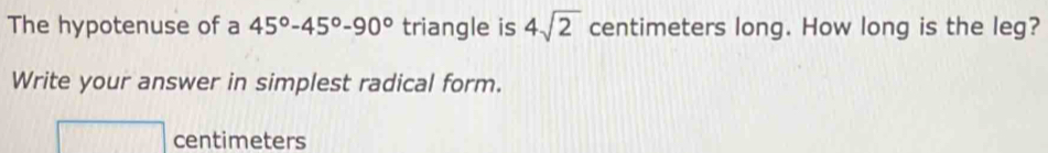 The hypotenuse of a 45°-45°-90° triangle is 4sqrt(2) centimeters long. How long is the leg? 
Write your answer in simplest radical form.
centimeters