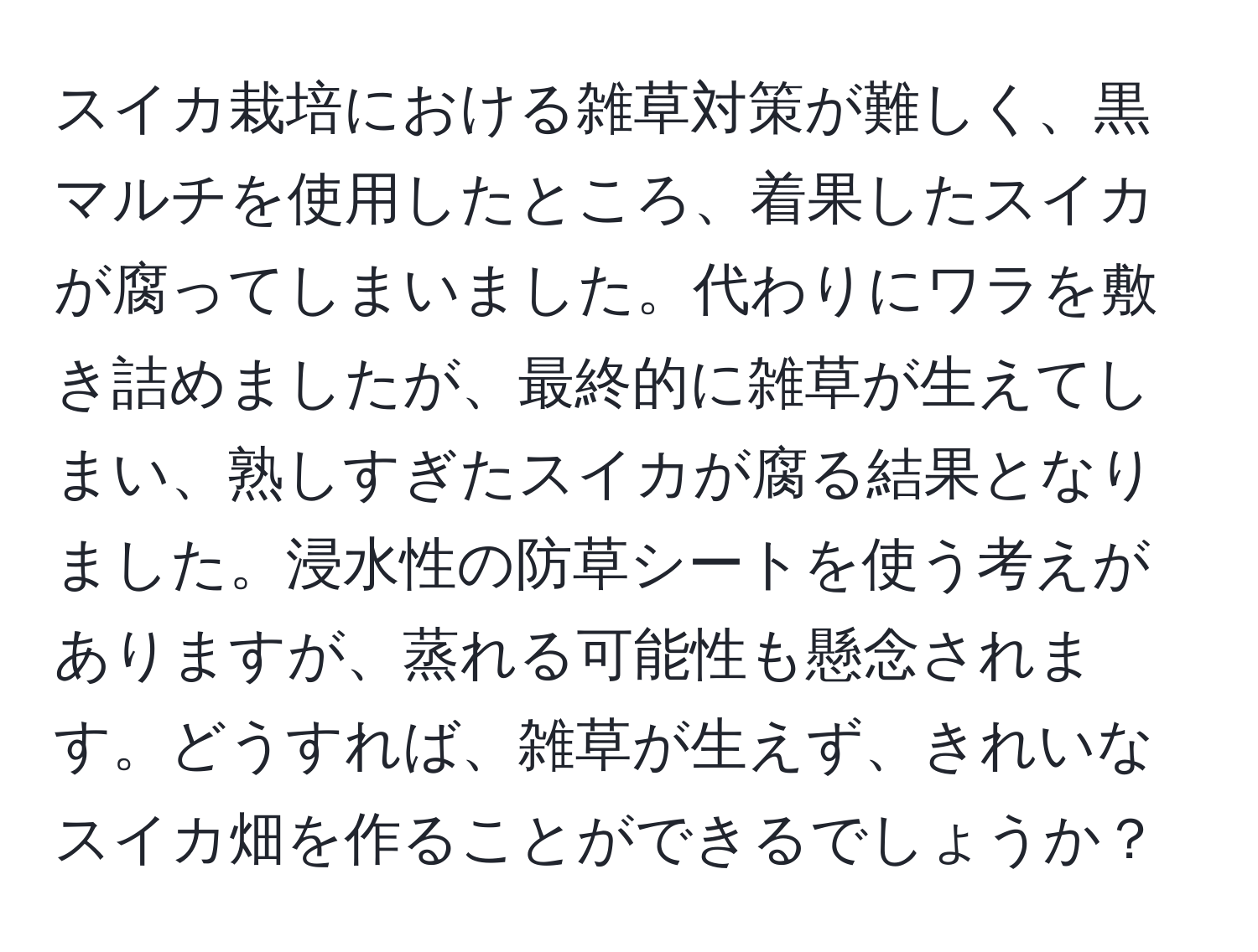 スイカ栽培における雑草対策が難しく、黒マルチを使用したところ、着果したスイカが腐ってしまいました。代わりにワラを敷き詰めましたが、最終的に雑草が生えてしまい、熟しすぎたスイカが腐る結果となりました。浸水性の防草シートを使う考えがありますが、蒸れる可能性も懸念されます。どうすれば、雑草が生えず、きれいなスイカ畑を作ることができるでしょうか？