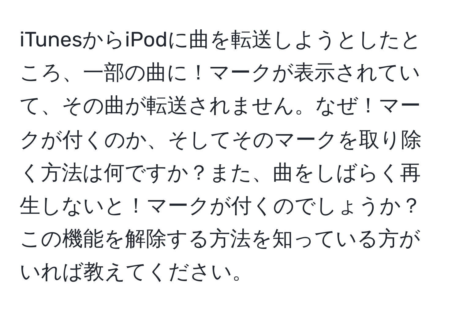 iTunesからiPodに曲を転送しようとしたところ、一部の曲に！マークが表示されていて、その曲が転送されません。なぜ！マークが付くのか、そしてそのマークを取り除く方法は何ですか？また、曲をしばらく再生しないと！マークが付くのでしょうか？この機能を解除する方法を知っている方がいれば教えてください。