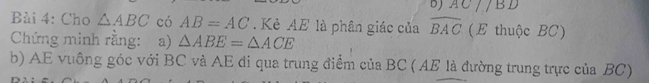 DJ AC//BD
Bài 4: Cho △ ABC có AB=AC. Kẻ AE là phân giác của widehat BAC (E thuộc BC) 
Chứng minh rằng: a) △ ABE=△ ACE
b) AE vuông góc với BC và AE đi qua trung điểm của BC ( AE là đường trung trực của BC)