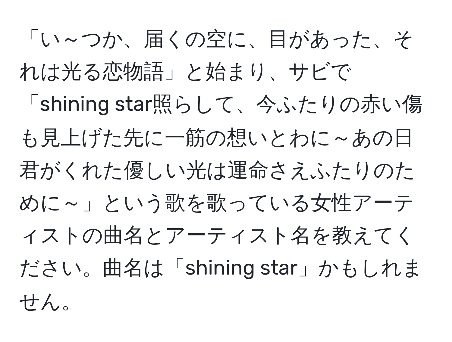 「い～つか、届くの空に、目があった、それは光る恋物語」と始まり、サビで「shining star照らして、今ふたりの赤い傷も見上げた先に一筋の想いとわに～あの日君がくれた優しい光は運命さえふたりのために～」という歌を歌っている女性アーティストの曲名とアーティスト名を教えてください。曲名は「shining star」かもしれません。