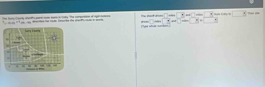 The Surry County shentf's patrol route starts in Coby. The composition of rigid motions and □ miles from Coby to □ Theo she
T_(-20.12)circ T_(60,-50) describes her route. Describe the sheriff's route in words. The sherff drives □ miles miles □ v to □
drives □ miles and □
(Type whole numbers.)