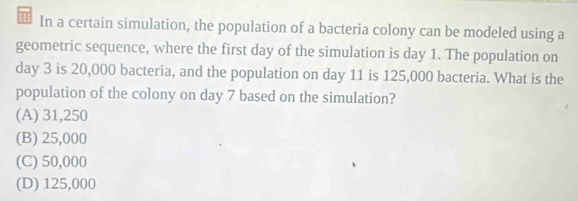 In a certain simulation, the population of a bacteria colony can be modeled using a
geometric sequence, where the first day of the simulation is day 1. The population on
day 3 is 20,000 bacteria, and the population on day 11 is 125,000 bacteria. What is the
population of the colony on day 7 based on the simulation?
(A) 31,250
(B) 25,000
(C) 50,000
(D) 125,000