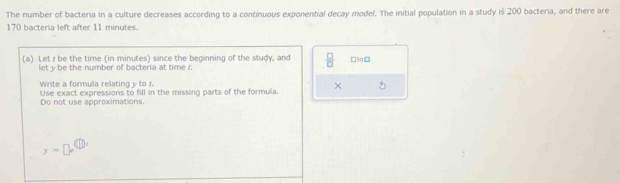 The number of bacteria in a culture decreases according to a continuous exponential decay model. The initial population in a study is 200 bacteria, and there are
170 bacteria left after 11 minutes. 
(a) Let r be the time (in minutes) since the beginning of the study, and  □ /□   □InD 
lety be the number of bacteria at time r. 
Write a formula relating y to r. 
Use exact expressions to fill in the missing parts of the formula. × 
Do not use approximations.
y=□ e^((□ )t)