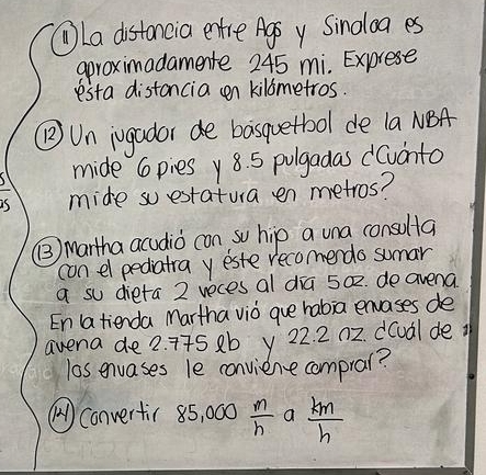 La distancia entre Agoy Sinoloa es 
aproximadamente 245 mi. Exprese 
esta distancia n kilometros. 
(B) Un iugador de basquetbool de la NBA 
mide Cpies y 8. 5 pulgadas dCvinto 
mide soestatua en metros? 
() Martha acudio con so hip a una consolta 
con el pediatra yeste recomendo sumar 
a su dieta 2 reces al dia 50z. de avena 
En a tienda Martha viò que habia envases de 
avena de 2. 775 2b y 22. 2 n2. d(udl de i 
los envases le conviene compral? 
() convertir 85, 000  m/h  a  km/h 