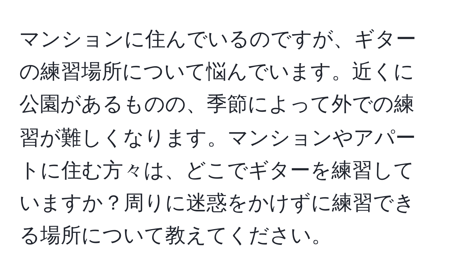 マンションに住んでいるのですが、ギターの練習場所について悩んでいます。近くに公園があるものの、季節によって外での練習が難しくなります。マンションやアパートに住む方々は、どこでギターを練習していますか？周りに迷惑をかけずに練習できる場所について教えてください。