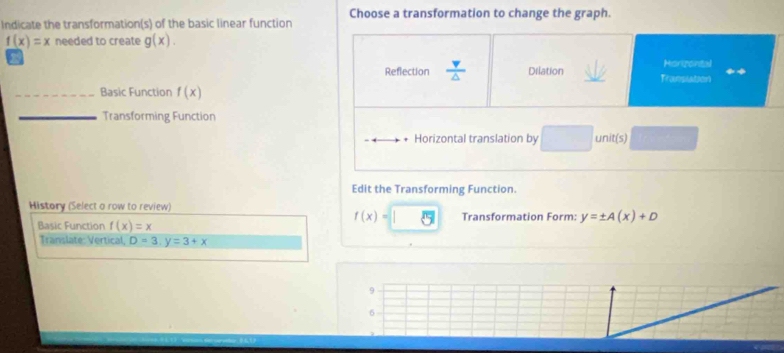 Choose a transformation to change the graph.
Indicate the transformation(s) of the basic linear function
f(x)=x needed to create g(x). 
Morizontal
Reflection  v/△   Dilation _Transiation
_Basic Function f(x)
_Transforming Function
Horizontal translation by □ unit(s)
Edit the Transforming Function.
History (Select a row to review)
f(x)=
Basic Function f(x)=x Transformation Form: y=± A(x)+D
Translate: Vertical, D=3, y=3+x
9
6