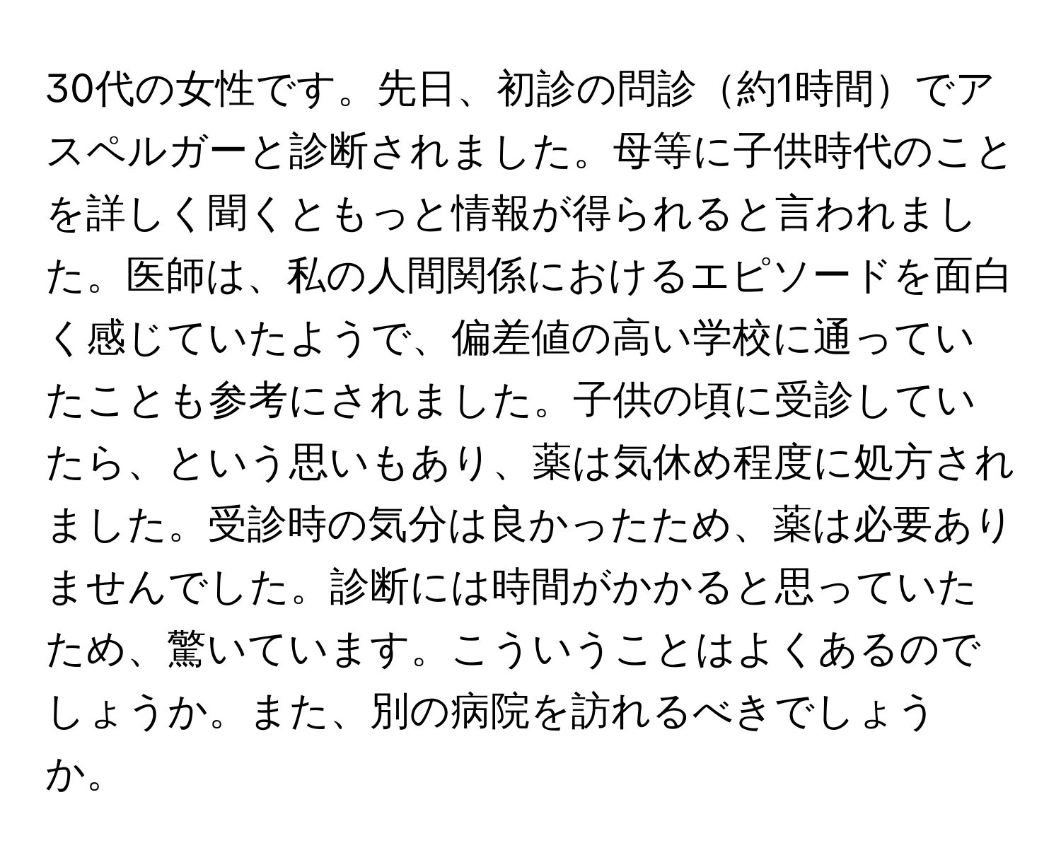 30代の女性です。先日、初診の問診約1時間でアスペルガーと診断されました。母等に子供時代のことを詳しく聞くともっと情報が得られると言われました。医師は、私の人間関係におけるエピソードを面白く感じていたようで、偏差値の高い学校に通っていたことも参考にされました。子供の頃に受診していたら、という思いもあり、薬は気休め程度に処方されました。受診時の気分は良かったため、薬は必要ありませんでした。診断には時間がかかると思っていたため、驚いています。こういうことはよくあるのでしょうか。また、別の病院を訪れるべきでしょうか。