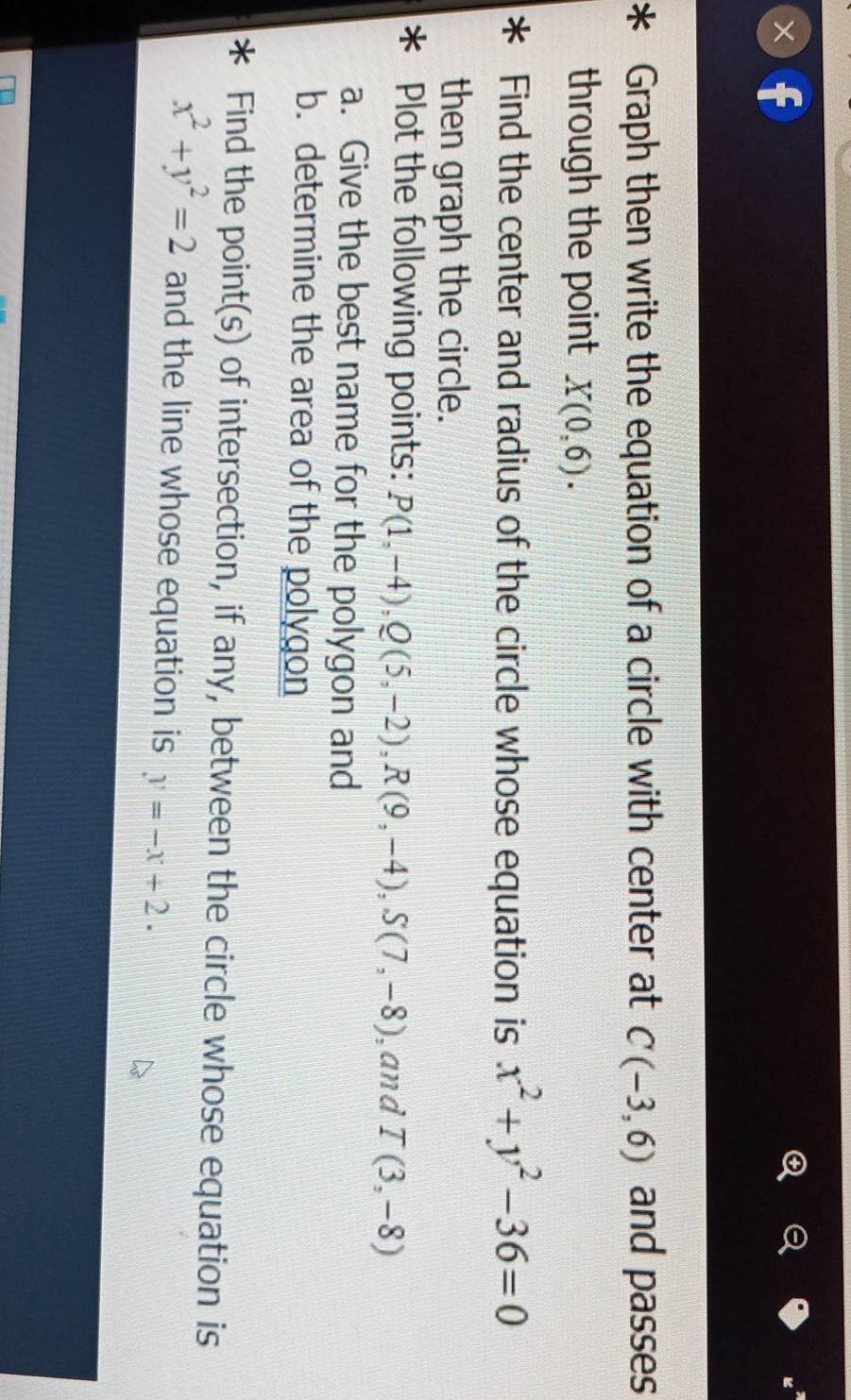 Graph then write the equation of a circle with center at C(-3,6) and passes 
through the point X(0,6). 
Find the center and radius of the circle whose equation is x^2+y^2-36=0
then graph the circle. 
Plot the following points: P(1,-4), Q(5,-2), R(9,-4), S(7,-8) ,and T(3,-8)
a. Give the best name for the polygon and 
b. determine the area of the polygon 
I Find the point(s) of intersection, if any, between the circle whose equation is
x^2+y^2=2 and the line whose equation is y=-x+2.