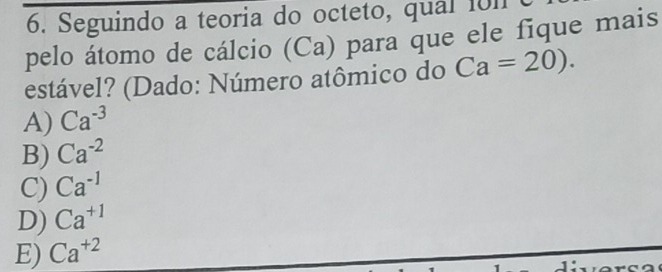 Seguindo a teoria do octeto, qual 1011
pelo átomo de cálcio (Ca) para que ele fique mais
estável? (Dado: Número atômico do Ca=20).
A) Ca^(-3)
B) Ca^(-2)
C) Ca^(-1)
D) Ca^(+1)
E) Ca^(+2)