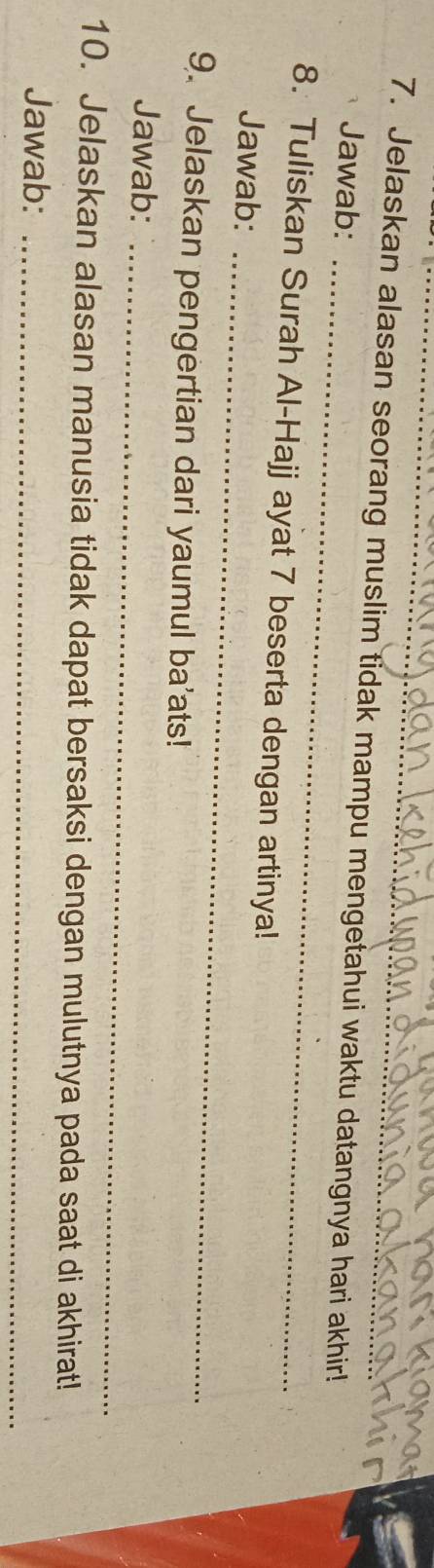 Jelaskan alasan seorang muslim tidak mampu mengetahui waktu datangnya hari akhir! 
_ 
Jawab: 
8. Tuliskan Surah Al-Hajj ayat 7 beserta dengan artinya! 
Jawab:_ 
9. Jelaskan pengertian dari yaumul ba'ats! 
Jawab:_ 
10. Jelaskan alasan manusia tidak dapat bersaksi dengan mulutnya pada saat di akhirat! 
Jawab:_