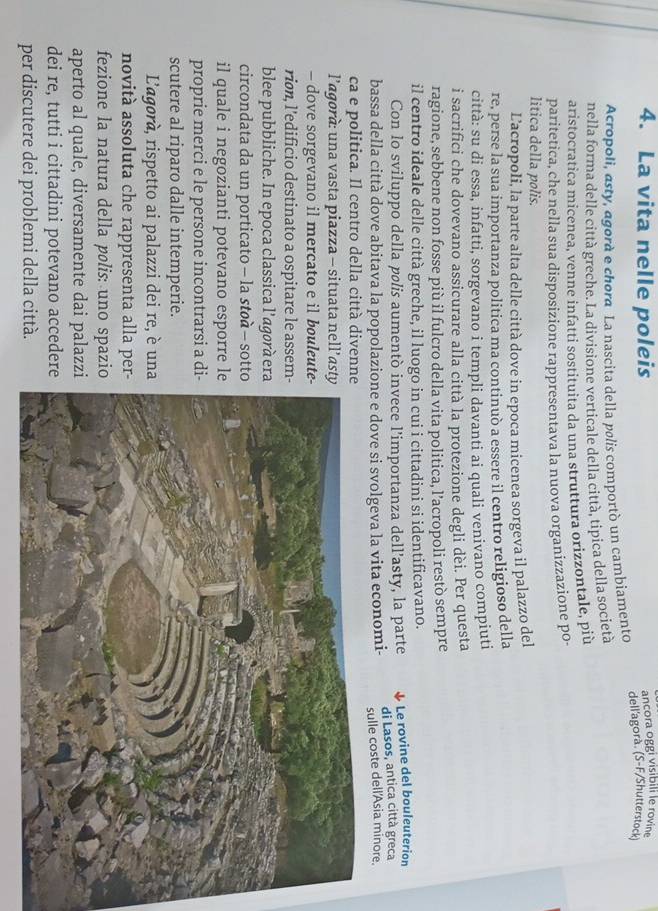 La vita nelle poleis ancora oggi visibili le rovin
Acropoli, asty, agorà e chora La nascita della polis comportò un cambiamento dell'agora. (S-F/Shutterstock)
nella forma delle città greche. La divisione verticale della città, tipica della società
aristocratica micenea, venne infatti sostituita da una struttura orizzontale, più
paritetica, che nella sua disposizione rappresentava la nuova organizzazione po-
litica della polis.
Lacropoli, la parte alta delle città dove in epoca micenea sorgeva il palazzo del
re, perse la sua importanza politica ma continuò a essere il centro religioso della
città: su di essa, infatti, sorgevano i templi davanti ai quali venivano compiuti
i sacrifici che dovevano assicurare alla città la protezione degli dèi. Per questa
ragione, sebbene non fosse più il fulcro della vita politica, l’acropoli restò sempre
il centro ideale delle città greche, il luogo in cui i cittadini si identificavano.
Con lo sviluppo della pølis aumentò invece l’importanza dell’asty, la parte Le rovine del bouleuterion
bassa della città dove abitava la popolazione e dove si svolgeva la vita economi- di Lasos, antica città greca
sulle coste dell'Asia minore.
ca e politica. Il centro della città diven
l’agorà: una vasta piazza - situata nell’a
- dove sorgevano il mercato e il bouleu
rion, l'edificio destinato a ospitare le asse
blee pubbliche. In epoca classica l’agorà e
circondata da un porticato - la støà - sot
il quale i negozianti potevano esporre 
proprie merci e le persone incontrarsi a 
scutere al riparo dalle intemperie.
L'agorà, rispetto ai palazzi dei re, è un
novità assoluta che rappresenta alla pe
fezione la natura della pølis: uno spazi
aperto al quale, diversamente dai palaz
dei re, tutti i cittadini potevano accede
per discutere dei problemi della città.