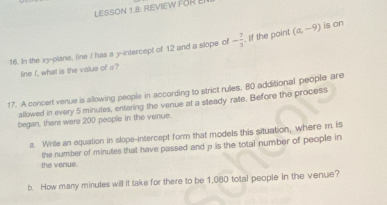 LESSON 1.8: REVIEW FOR LI 
16. In the xy -plane, line ! has a y-intercept of 12 and a slope of - 7/3  If the point (a,-9) is on 
line I, what is the value of a? 
17. A concert venue is allowing people in according to strict rules. 80 additional people are 
allowed in every 5 minutes, entering the venue at a steady rate. Before the process 
began, there were 200 people in the venue. 
a. Write an equation in slope-intercept form that models this situation, where m is 
the number of minutes that have passed and p is the total number of people in 
the venue. 
b. How many minutes will it take for there to be 1,080 total people in the venue?