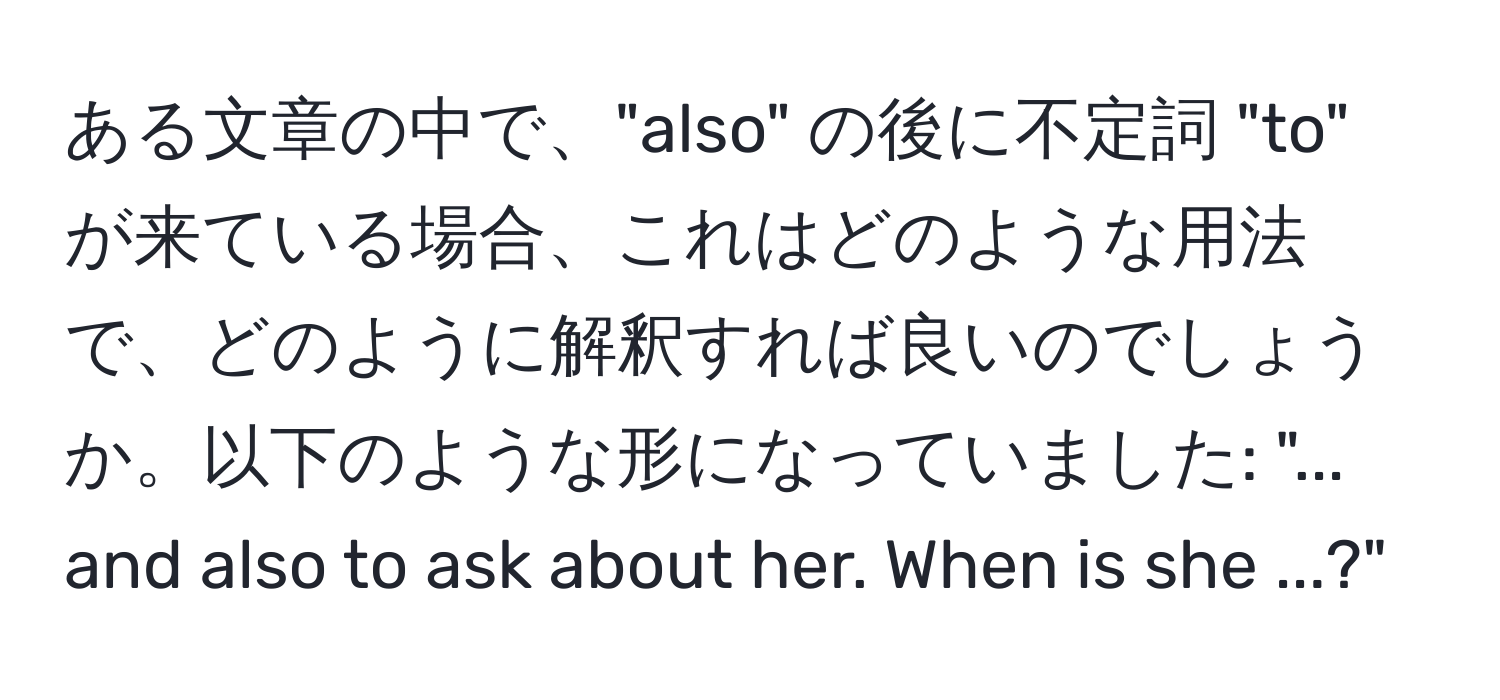 ある文章の中で、"also" の後に不定詞 "to" が来ている場合、これはどのような用法で、どのように解釈すれば良いのでしょうか。以下のような形になっていました: "... and also to ask about her. When is she ...?"