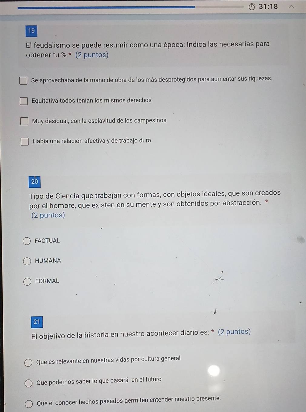 31:18 
19
El feudalismo se puede resumir como una época: Indica las necesarias para
obtener tu % * (2 puntos)
Se aprovechaba de la mano de obra de los más desprotegidos para aumentar sus riquezas.
Equitativa todos tenían los mismos derechos
Muy desigual, con la esclavitud de los campesinos
Había una relación afectiva y de trabajo duro
20
Tipo de Ciencia que trabajan con formas, con objetos ideales, que son creados
por el hombre, que existen en su mente y son obtenidos por abstracción. *
(2 puntos)
FACTUAL
HUMANA
FORMAL
21
El objetivo de la historia en nuestro acontecer diario es: * (2 puntos)
Que es relevante en nuestras vidas por cultura general
Que podemos saber lo que pasará en el futuro
Que el conocer hechos pasados permiten entender nuestro presente.