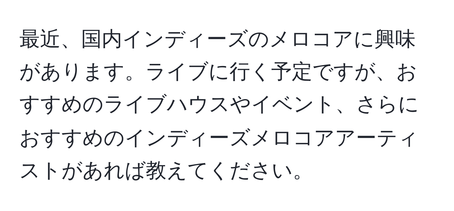 最近、国内インディーズのメロコアに興味があります。ライブに行く予定ですが、おすすめのライブハウスやイベント、さらにおすすめのインディーズメロコアアーティストがあれば教えてください。