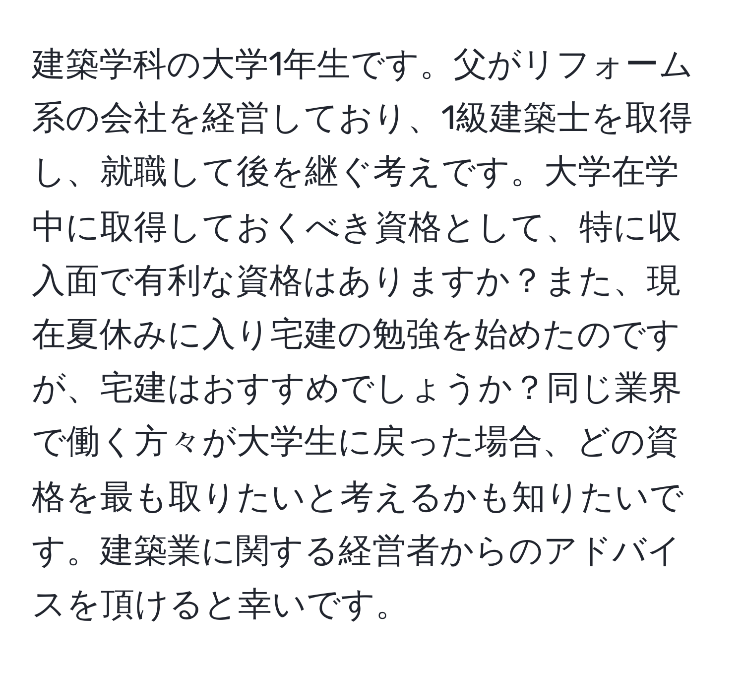 建築学科の大学1年生です。父がリフォーム系の会社を経営しており、1級建築士を取得し、就職して後を継ぐ考えです。大学在学中に取得しておくべき資格として、特に収入面で有利な資格はありますか？また、現在夏休みに入り宅建の勉強を始めたのですが、宅建はおすすめでしょうか？同じ業界で働く方々が大学生に戻った場合、どの資格を最も取りたいと考えるかも知りたいです。建築業に関する経営者からのアドバイスを頂けると幸いです。