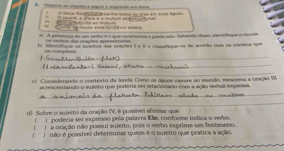 Observe as orações a seguir e responda aos itens. 
i. O beija-flor omava banho todos os dias em suas águas. 
IIO jacaré, a arara e o mutum so bebiam mel. 
III. ediramájuda ao mutum. 
IV. Conta-se muito essa lenda na aldeia. 
a) A presença de um verbo é o que caracteriza o predicado. Sabendo disso, identifique e círcule 
os verbos das orações apresentadas. 
b) Identifique os sujeitos das orações I e II e classifique-os de acordo com os núcleos que 
os compõem. 
_ 
_ 
_ 
c) Considerando o contexto da lenda Como as águas vieram ao mundo, reescreva a oração III 
_ 
acrescentando o sujeito que poderia ser relacionado com a ação verbal expressa. 
_ 
d) Sobre o sujeito da oração IV, é possível afirmar que 
( ) poderia ser expresso pela palavra Ele, conforme indica o verbo. 
( ) a oração não possui sujeito, pois o verbo exprime um fenômeno. 
( ) não é possível determinar quem é o sujeito que pratica a ação.