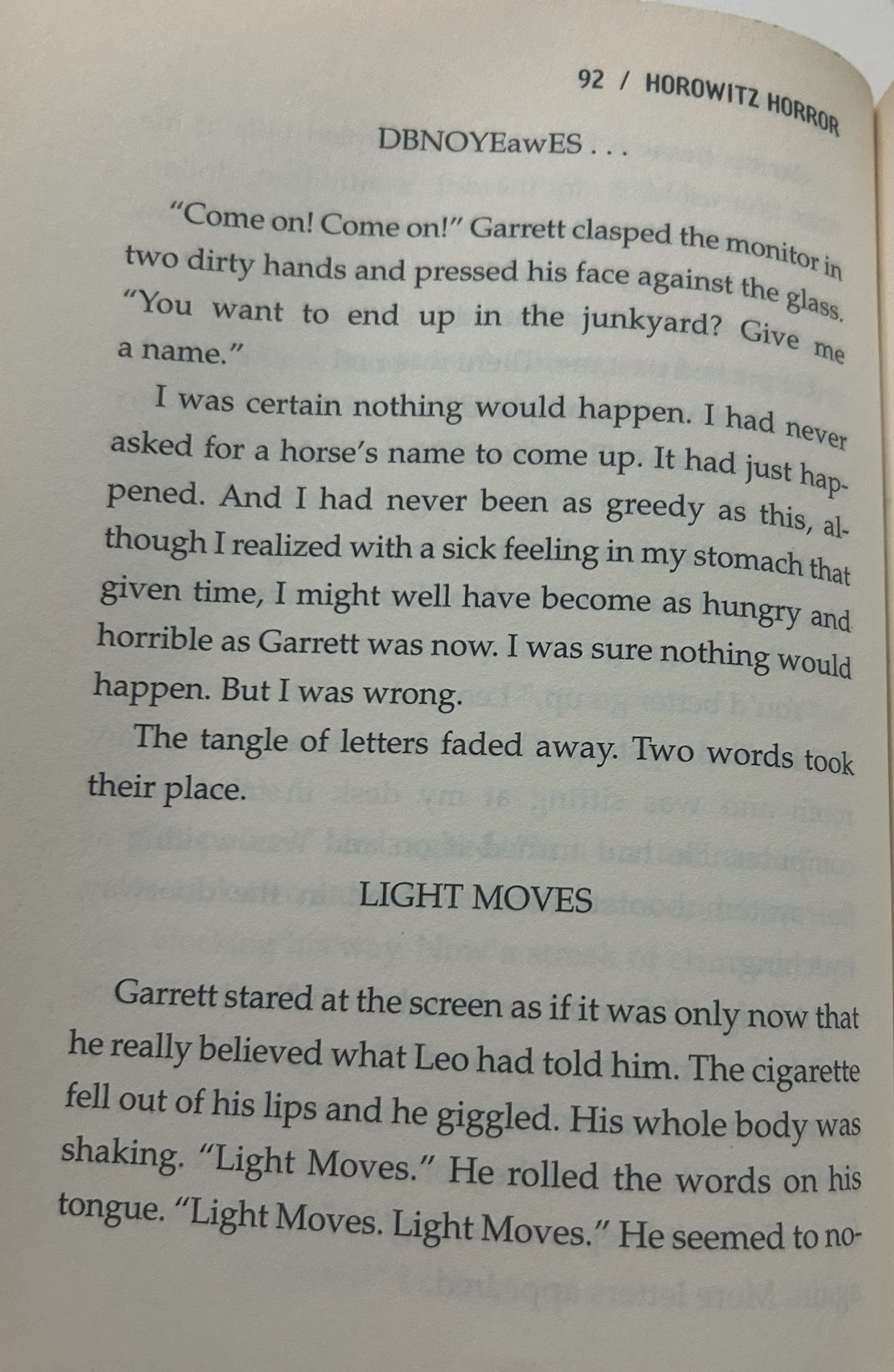 HOROWITZ HORROR 
DBNOYEawES . . . 
“Come on! Come on!” Garrett clasped the monitor in 
two dirty hands and pressed his face against the glass. 
"You want to end up in the junkyard? Give me 
a name.” 
I was certain nothing would happen. I had never 
asked for a horse's name to come up. It had just hap- 
pened. And I had never been as greedy as this, al- 
though I realized with a sick feeling in my stomach that 
given time, I might well have become as hungry and 
horrible as Garrett was now. I was sure nothing would 
happen. But I was wrong. 
The tangle of letters faded away. Two words took 
their place. 
LIGHT MOVES 
Garrett stared at the screen as if it was only now that 
he really believed what Leo had told him. The cigarette 
fell out of his lips and he giggled. His whole body was 
shaking. “Light Moves.” He rolled the words on his 
tongue. “Light Moves. Light Moves.” He seemed to no-