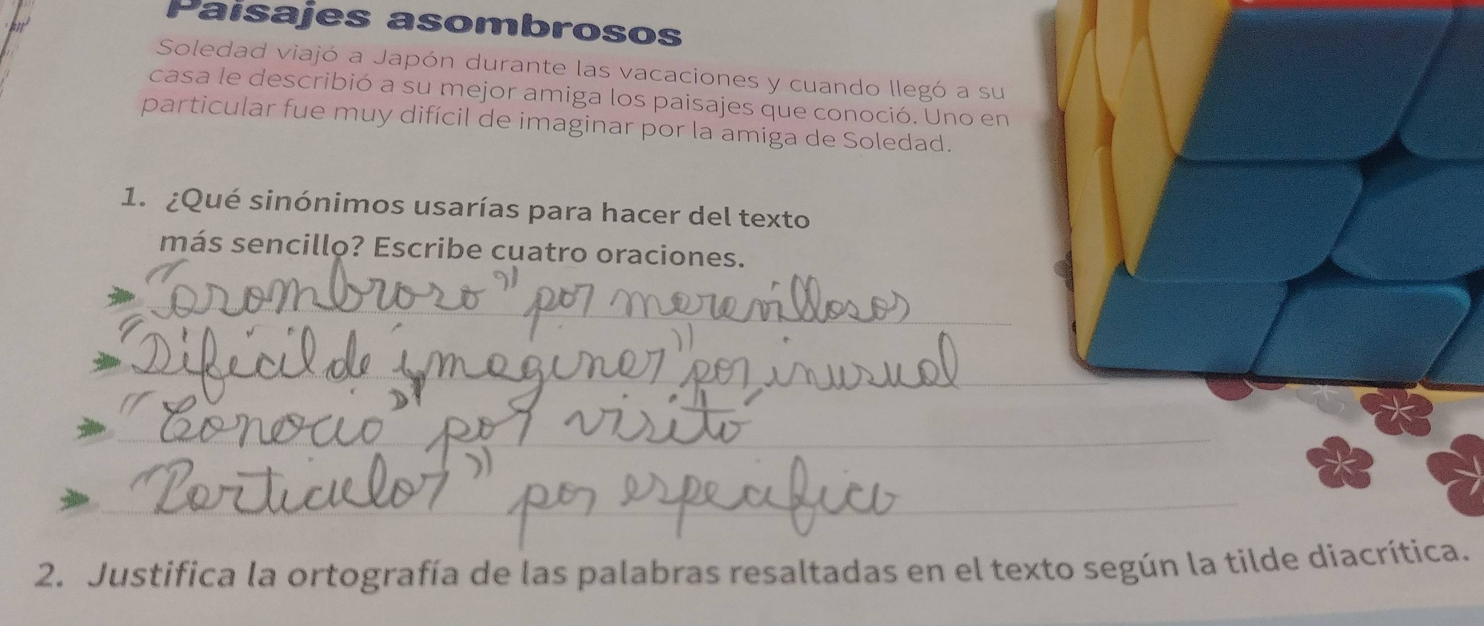 Paisajes asombrosos 
Soledad viajó a Japón durante las vacaciones y cuando llegó a su 
casa le describió a su mejor amiga los paisajes que conoció. Uno en 
particular fue muy difícil de imaginar por la amiga de Soledad. 
1. ¿Qué sinónimos usarías para hacer del texto 
más sencillo? Escribe cuatro oraciones. 
_ 
_ 
_ 
_ 
_ 
_ 
_ 
_ 
2. Justifica la ortografía de las palabras resaltadas en el te.