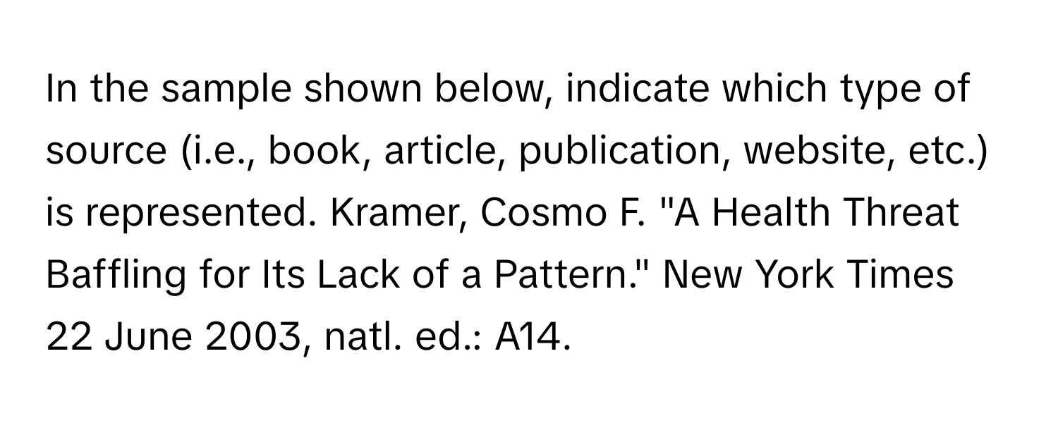 In the sample shown below, indicate which type of source (i.e., book, article, publication, website, etc.) is represented. Kramer, Cosmo F. "A Health Threat Baffling for Its Lack of a Pattern." New York Times 22 June 2003, natl. ed.: A14.