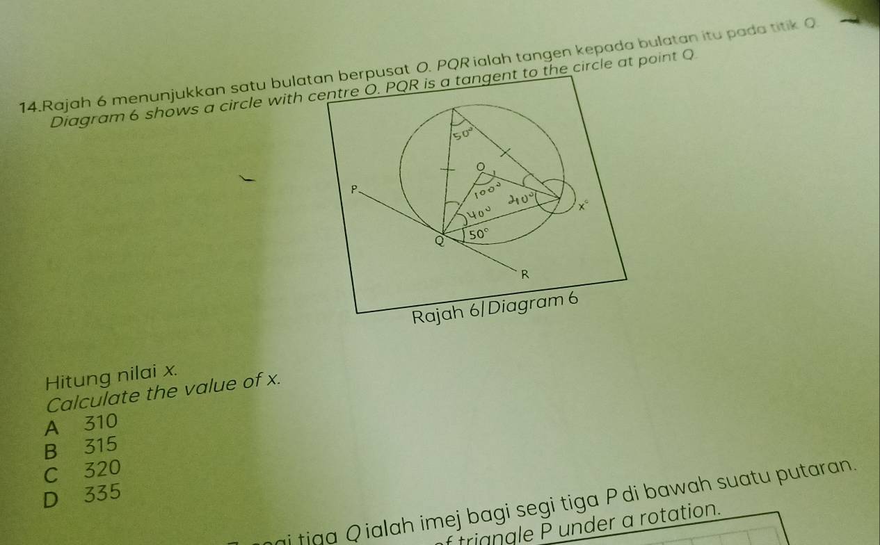 Rajah 6 menunjukkan satu bulatan berpusat O. PQR ialah tangen kepada bulatan itu pada titik Q
Diagram 6 shows a circle with centre O. PQR is a tangent to the circle at point Q
50°
。
P.
100° 40° x°
40°
Q 50°
R
Rajah 6|Diagram 6
Hitung nilai x.
Calculate the value of x.
A 310
B 315
C 320
D 335
ai tiga Qialah imej bagi segi tiga P di bawah suatu putaran.
trigngle P under a rotation.