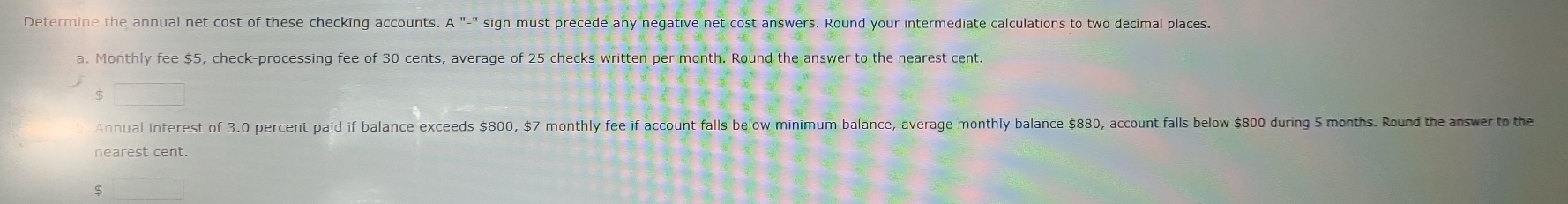 Determine the annual net cost of these checking accounts. A "-" sign must precede any negative net cost answers. Round your intermediate calculations to two decimal places. 
a. Monthly fee $5, check-processing fee of 30 cents, average of 25 checks written per month. Round the answer to the nearest cent.
$ □
Annual interest of 3.0 percent paid if balance exceeds $800, $7 monthly fee if account falls below minimum balance, average monthly balance $880, account falls below $800 during 5 months. Round the answer to the
$ □