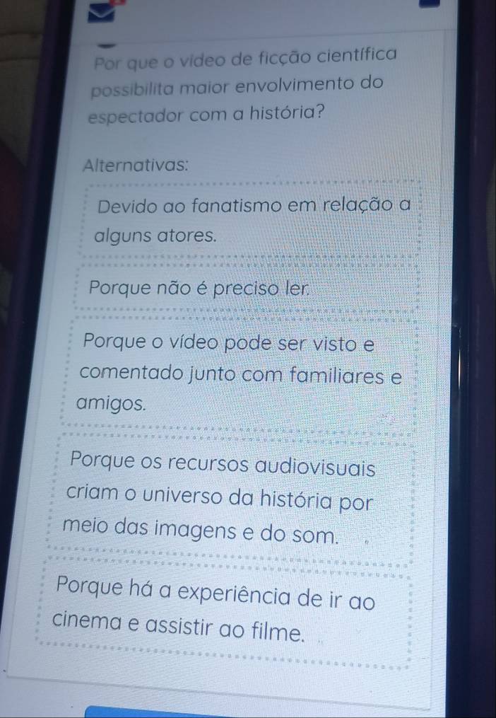 Por que o video de ficção científica
possibilita maior envolvimento do
espectador com a história?
Alternativas:
Devido ao fanatismo em relação a
alguns atores.
Porque não é preciso ler
Porque o vídeo pode ser visto e
comentado junto com familiares e
amigos.
Porque os recursos audiovisuais
criam o universo da história por
meio das imagens e do som.
Porque há a experiência de ir ao
cinema e assistir ao filme.