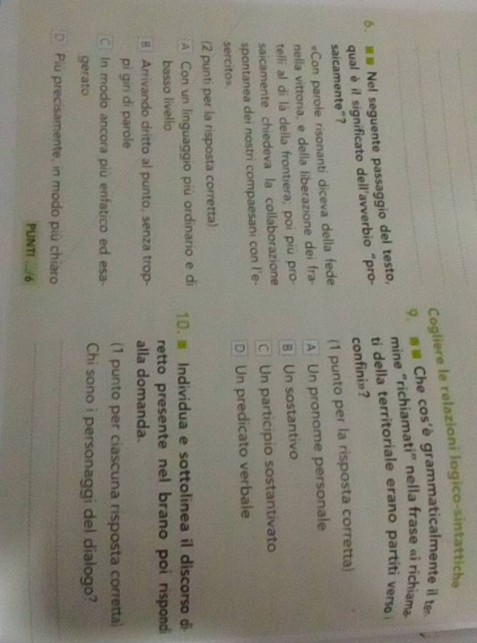 Cogliere le relazioni logico-sintattiche
_ Che cos'è grammaticalmente il t
mine "richiamati' nella frase «i richiam»
6. Nel seguente passaggio del testo, ti della territoriale erano partit erso 
qual è il significato dell'avverbio “pro-
confini»?
saicamente”?
«Con parole risonanti diceva della fede (1 punto per la risposta corretta)
nella vittoria, e della liberazione dei fra- A Un pronome personale
telli al di là della frontiera; poi più pro B Un sostantivo
saicamente chiedeva la collaborazione
spontanea dei nostri compaesani con I'e- C Un participio sostantivato
sercitos D Un predicato verbale
(2 punti per la risposta corretta)
A Con un linguaggio più ordinario e di 10. Individua e sottolinea il discorso di
basso livello
retto presente nel brano poi rispondi
B Arrivando dritto al punto, senza trop- alla domanda.
pi giri di parole
(1 punto per ciascuna risposta corretta)
CIn modo ancora più enfatico ed esa-
gerato
Chi sono i personaggi del dialogo?
D Più precisamente, in modo più chiaro
_
PUNTI .../6
_
