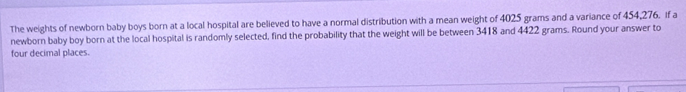 The weights of newborn baby boys born at a local hospital are believed to have a normal distribution with a mean weight of 4025 grams and a variance of 454,276. If a 
newborn baby boy born at the local hospital is randomly selected, find the probability that the weight will be between 3418 and 4422 grams. Round your answer to 
four decimal places.