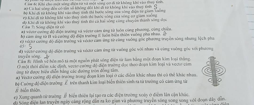 Khi cho một sóng điện từ và một sóng cơ di từ không khí vào thuy tỉnh.
a) Cá hai sóng đều có tần số không đôi khi đi từ không khí vào thuy tinh
b) Khi đi từ không khí vào thuy tinh thì bước sóng của sóng điện tử giam xuống
c) Khi đi từ không khí vào thuỷ tinh thi bước sóng của sóng cơ giam xuống
d) Khi đi từ không khí vào thuỷ tinh thi cả hai sóng cùng chuyên thành sóng dọc
Câu 7: Sóng điện từ có
a) véctơ cường độ điện trường và véctơ cảm ứng từ luôn cùng phương, cùng chiều.
b) cảm ứng từ B và cường độ diện trường E luôn biển thiên vuông pha nhau.
c) véctơ cường độ điện trường và véctơ cảm ứng từ cùng vuông góc phương truyền sóng nhưng lệch pha
45°
d) véctơ cường độ điện trường và véctơ cảm ứng từ vuông góc với nhau và cùng vuông góc với phương
truyền sóng.
Câu 8: Hình vẽ bên mô tả một nguồn phát sóng điện từ làm bằng một doạn kim loại thắng.
Ở một thời điểm xác định, vectơ cường độ diện trường dọc theo đoạn kim loại và vectơ cảm
ứng từ được biêu diễn bằng các đường tròn đồng tâm.
a) Vectơ cường độ diện trường trong đoạn kim loại ở các điểm khác nhau thì có thể khác nhau.
b) Cuờng độ diện trường vector E trên thanh kim loại biến thiên sinh ra từ trường có cảm ứng từ
vector B biến thiên.
c) Xung quanh từ trường biển thiên lại tạo ra các điện trường xoáy ở điểm lân cận khác. vector B
d) Sóng diện lan truyền ngày cảng rộng dẫn ra ko gian và phương truyền sóng song song với đoạn dây dẫn.
diân