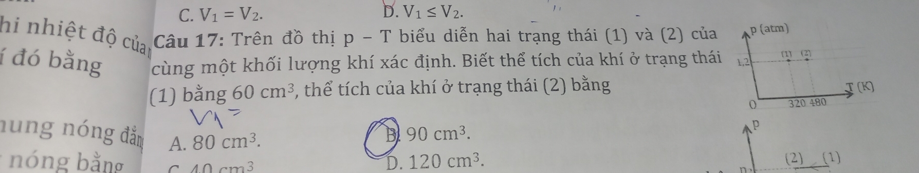 C. V_1=V_2. D. V_1≤ V_2. 
hi nhiệt độ củai Câu 17: Trên đồ thị p-T biểu diễn hai trạng thái (1) và (2) của
í đó bằng cùng một khối lượng khí xác định. Biết thể tích của khí ở trạng thái
(1) bằng 60cm^3 , thể tích của khí ở trạng thái (2) bằng
nung nóng đẳn A. 80cm^3.
B 90cm^3. 
* nóng bằng C 40cm^3
D. 120cm^3. (2) (1)