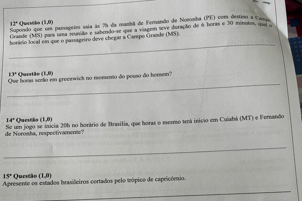 12^a Questão (1,0)
Supondo que passageiro saia às 7h da manhã de Fernando de Noronha (PE) com destino a Campo 
Grande (MS) para uma reunião e sabendo-se que a viagem teve duração de 6 horas e 30 minutos, qual o 
_ 
horário local em que o passageiro deve chegar a Campo Grande (MS).
13^a Questão (1,0)
_ 
Que horas serão em greenwich no momento do pouso do homem?
14^a Questão (1,0)
Se um jogo se inicia 20h no horário de Brasilia, que horas o mesmo terá inicio em Cuiabá (MT) e Fernando 
de Noronha, respectivamente? 
_
15^a Questão (1,0)
Apresente os estados brasileiros cortados pelo trópico de capricórnio. 
_