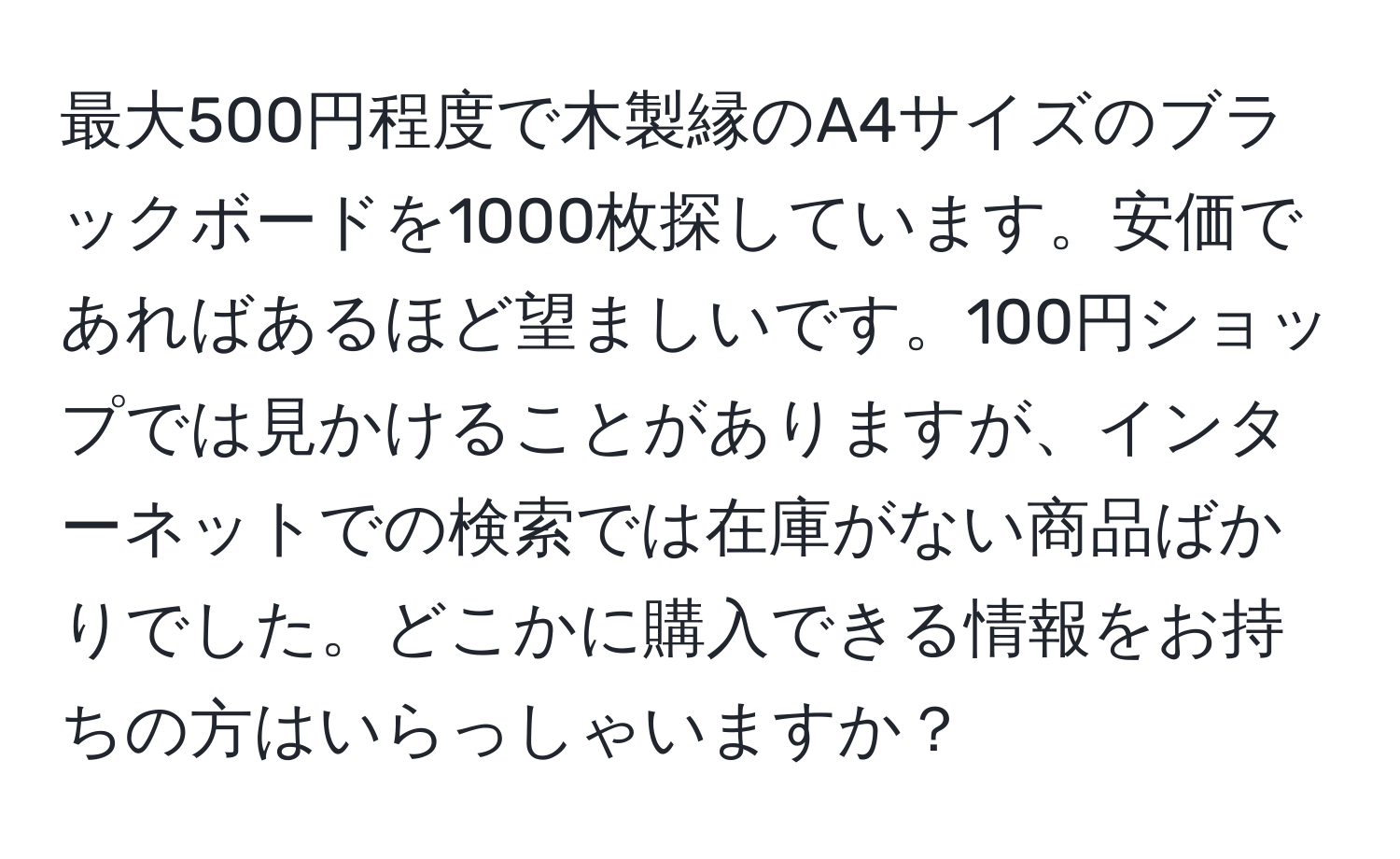 最大500円程度で木製縁のA4サイズのブラックボードを1000枚探しています。安価であればあるほど望ましいです。100円ショップでは見かけることがありますが、インターネットでの検索では在庫がない商品ばかりでした。どこかに購入できる情報をお持ちの方はいらっしゃいますか？