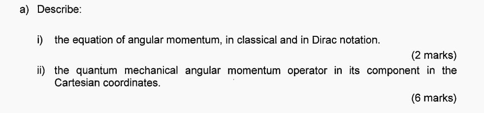 Describe: 
i) the equation of angular momentum, in classical and in Dirac notation. 
(2 marks) 
ii) the quantum mechanical angular momentum operator in its component in the 
Cartesian coordinates. 
(6 marks)