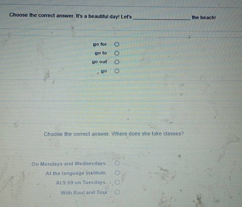 Choose the correct answer. It's a beautiful day! Let's _the beach!
go for
go to
out
go
Choose the correct answer. Where does she take classes?
On Mondays and Wednesdays.
At the language institute.
At 9:08 on Tuesdays.
With Raul and Tina