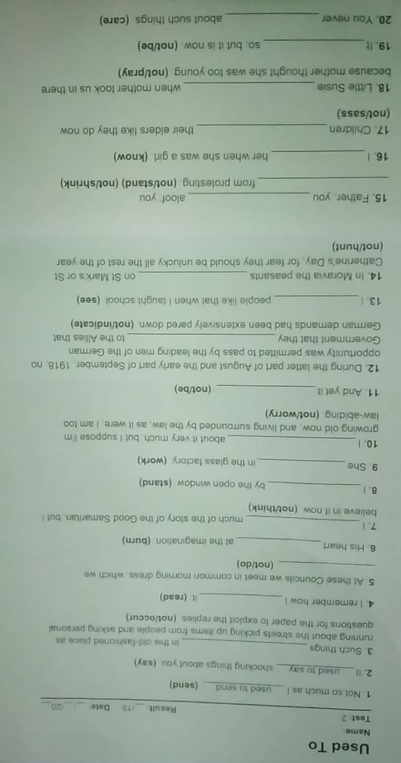 Used To 
Name 
Test: 2 
Result _19 Date _/20 
1. Not so much as I used to send (send) 
2. | used to say shocking things about you. (say) 
3. Such things _in this old-fashioned place as 
running about the streets picking up items from people and asking personal 
questions for the paper to exploit the replies. (not/occur) 
4. I remember how l _t (read) 
5. At these Councils we meet in common morning dress, which we 
_(not/do) 
6. His heart_ at the imagination (burn) 
_ 
7.1 
much of the story of the Good Samaritan. but I 
believe in it now (not/think) 
8.1_ by the open window (stand) 
9. She _in the glass factory (work) 
10. | _about it very much, but I suppose I'm 
growing old now, and living surrounded by the law, as it were. I am too 
law-abiding. (not/worry) 
11. And yet it _(not/be) 
12. During the latter part of August and the early part of September. 1918. no 
opportunity was permitted to pass by the leading men of the German 
Government that they _to the Allies that 
German demands had been extensively pared down. (not/indicate) 
13. | _people like that when I taught school (see) 
14. In Moravia the peasants _on St Mark's or St 
Catherine's Day for fear they should be unlucky all the rest of the year 
(not/hunt) 
15. Father you _aloof you 
_from protesting. (not/stand) (not/shrink) 
16. |_ her when she was a girl. (know) 
17 Children _their elders like they do now 
(not/sass) 
18. Little Susie _when mother took us in there 
because mother thought she was too young (not/pray) 
19. It_ so. but it is now. (not/be) 
20. You never _about such things (care)