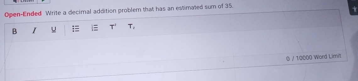 Open-Ended Write a decimal addition problem that has an estimated sum of 35. 
i 
B I U T^2 T_2
0 / 10000 Word Limit