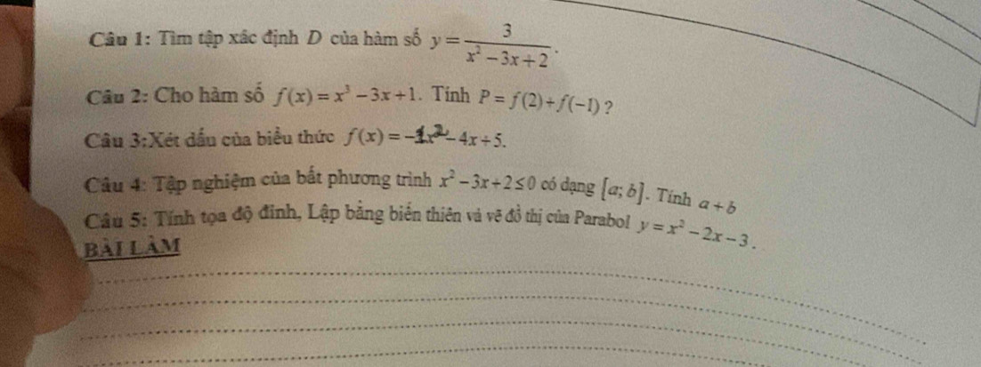 Tìm tập xác định D của hàm số y= 3/x^2-3x+2 . 
_ 
_ 
_ 
_ 
Câu 2: Cho hàm số f(x)=x^3-3x+1. Tính P=f(2)+f(-1) ? 
Câu 3:Xét dấu của biểu thức f(x)=-1x^2-4x+5. 
Câu 4: Tập nghiệm của bất phương trình x^2-3x+2≤ 0 có dạng [a;b]. Tính a+b
Câu 5: Tính tọa độ đinh, Lập bằng biển thiên và vẽ đồ thị của Parabol y=x^2-2x-3. 
bài làm 
_ 
_ 
_ 
_