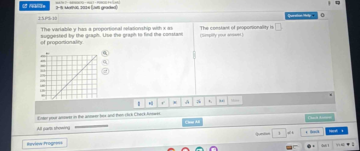 MATH 7 - 6819067G - HULT - PERIOD P4 (LMS) 
C realize 2-5: MathXI 2024 (LMS graded) 
2.5.PS-10 Question Help 
The variable y has a proportional relationship with x as The constant of proportionality is □. 
suggested by the graph. Use the graph to find the constant (Simplify your answer.) 
of proportionality. 
 a^+ |m] sqrt(11) sqrt[4](8) B. (8,1) Mare 
Enter your answer in the answer box and then click Check Answer. 
Check Ansrer 
All parts showing Clear All 
Review Progress Question 3 of 4 Back Next 
. 
Oct 1 11:42