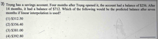 Trong has a savings account. Four months after Trọng opened it, the account had a balance of $256. After
14 months, it had a balance of $712. Which of the following would be the predicted balance after seven
months if linear interpolation is used?
(1) $312.50
(2) $356.40
(3) $381.00
(4) $392.80
_