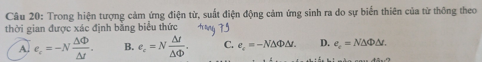 Trong hiện tượng cảm ứng điện từ, suất điện động cảm ứng sinh ra do sự biến thiên của từ thông theo
thời gian được xác định bằng biểu thức
A e_c=-N △ Phi /△ t . B. e_c=N △ t/△ Phi  . C. e_c=-N△ Phi △ t. D. e_c=N△ Phi △ t.