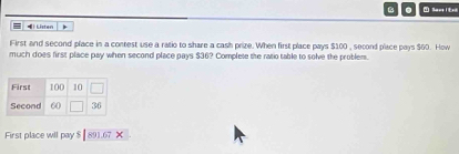 = ) Listen 
First and second place in a contest use a ratio to share a cash prize. When first place pays $100 , second place pays $60. How 
much does first place pay when second place pays $36? Complete the ratio table to solve the problem. 
First place will pay $ 891.67 ×