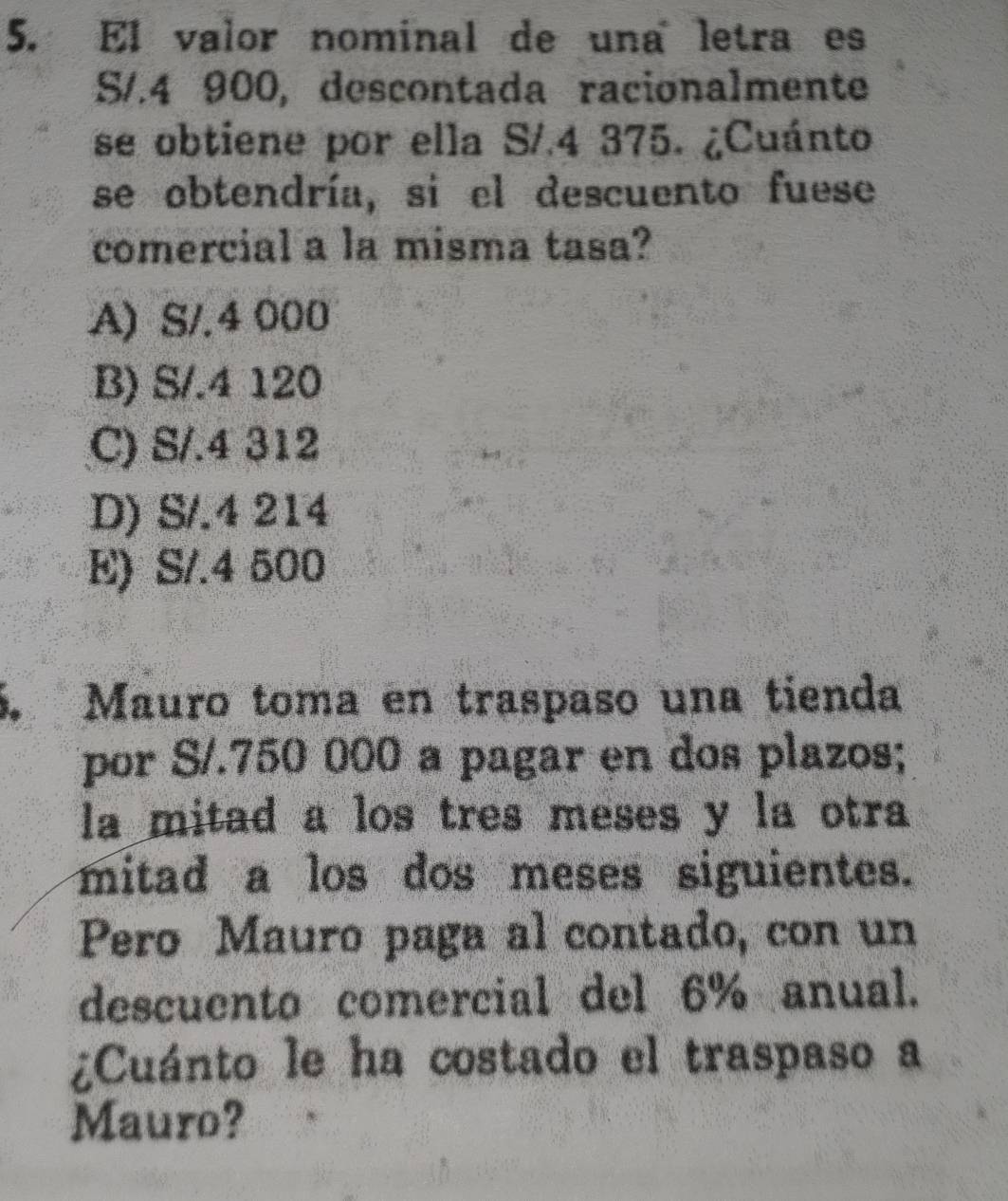 El valor nominal de una letra es
S/.4 900, descontada racionalmente
se obtiene por ella S/.4 375. ¿Cuánto
se obtendría, si el descuento fuese
comercial a la misma tasa?
A) S/.4 000
B) S/.4 120
C) S/.4 312
D) S/.4 214
E) S/.4 500
5. Mauro toma en traspaso una tienda
por S/.750 000 a pagar en dos plazos;
la mitad a los tres meses y la otra
mitad a los dos meses siguientes.
Pero Mauro paga al contado, con un
descuento comercial del 6% anual.
¿Cuánto le ha costado el traspaso a
Mauro?