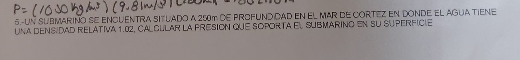 5.-UN SUBMARINO SE ENCUENTRA SITUADO A 250m DE PROFUNDIDAD EN EL MAR DE CORTEZ EN DONDE EL AGUA TIENE 
UNA DENSIDAD RELATIVA 1.02, CALCULAR LA PRESION QUE SOPORTA EL SUBMARINO EN SU SUPERFICIE