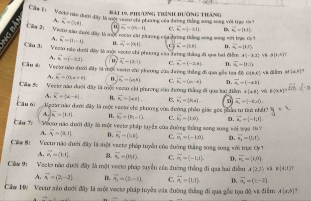 bài 19, phương trình đường tháng
Câu 1: Vectơ nào dưới đây là một vectơ chi phương của đường thẳng song song với truc ơ 7
A. vector u_1=(1;0). B. vector u_2=(0;-1). C. vector u_2=(-1;1). D. vector u_4=(1;1).
Câu 2: Vectơ nào dưới đây là một vectơ chỉ phương của dường thẳng song song với trục Oy ?
A. vector u_i=(1;-1). B. vector u_2=(0:1). vector u_1=(1;0). D. vector u_4=(1;1).
9 Câu 3: Vectơ nào dưới đây là một vectơ chỉ phương của đường thẳng đi qua hai điểm A(-3;2) và B(1,4) ?
A. vector u_1=(-1;2). B vector u_2=(2;1). C. vector u_3=(-2;6). D. vector u_4=(1;1).
Câu 4: Vectơ nào dưới đây là một vectơ chỉ phương của đường thẳng đi qua gốc tọa độ O(0,0) và điểm M(a;b) ?
A. vector u_1=(0;a+b). B. vector u_2=(a;b). C. vector u_3=(ac-b). D. vector u_4=(-a;b).
Câu 5: Vectơ nào dưới đây là một vectơ chí phương của đường thẳng đi qua hai điểm A(a;0) và B(0;b)
A. vector u_i=(a;-b). B. vector u_2=(a;b). C. vector u_1=(b;a). D vector u_4=(-b;a).
Câu 6: Vectơ nào dưới đây là một vectơ chi phương của đường phân giác góc phần tư thứ nhất?
A. vector u_i=(1;1). B. vector u_2=(0;-1). C. vector u_2=(1;0). D. vector u_i=(-1;1).
Câu 7:  Vectơ nào dưới đây là một vectơ pháp tuyển của đường thẳng song song với trục ơ
A. vector n_1=(0;1). B. vector n_2=(1;0). C. vector n_3=(-1;0). D. vector n_4=(1;1).
Cầu 8: Vectơ nào dưới đây là một vectơ pháp tuyến của đường thẳng song song với trục Oy?
A. vector n_i=(1;1). B. vector n_2=(0;1). C. vector n_3=(-1;1). D. vector n_4=(1;0).
Câu 9: Vectơ nào dưới đây là một vectơ pháp tuyển của đường thẳng đi qua hai điểm A(2;3) và B(4:1) ?
A. vector n_1=(2;-2). B. vector n_2=(2;-1). C. vector n_3=(1;1). D. vector n_4=(1;-2).
Câu 10: Vectơ nào dưới đây là một vectơ pháp tuyến của đường thẳng đi qua gốc tọa độ và điểm A(a;b) ?
 1/2 