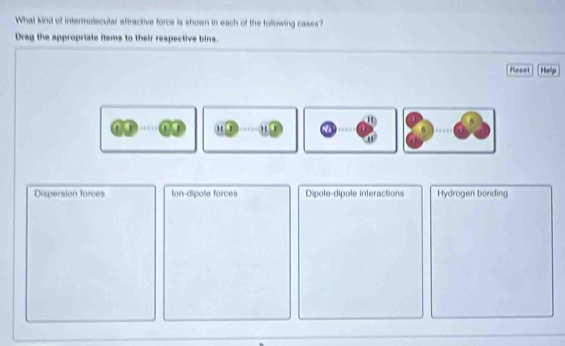 What kind of intermolecular aftractive force is shown in each of the following cases?
Drag the appropriate items to their respective bins.
Reset Help
0
, ' ' Na
u
Dispersion forces Ion-dipole forces Dipole-dipole interactions Hydrogen bonding