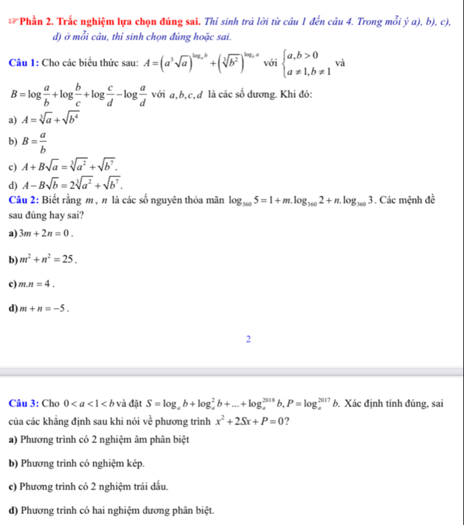Phần 2. Trắc nghiệm lựa chọn đúng sai. Thí sinh trả lời từ câu 1 đến câu 4. Trong mỗi ý a), b), c),
d) ở mỗi câu, thí sinh chọn đúng hoặc sai.
Câu 1: Cho các biểu thức sau: A=(a^3sqrt(a))^log _ab+(sqrt[3](b^2))^log _aa với beginarrayl a,b>0 a!= 1,b!= 1endarray. và
B=log  a/b +log  b/c +log  c/d -log  a/d  với a,b,c,d là các số dương. Khi đó:
a) A=sqrt[3](a)+sqrt(b^4)
b) B= a/b 
c) A+Bsqrt(a)=sqrt[3](a^2)+sqrt(b^7).
d) A-Bsqrt(b)=2sqrt[3](a^2)+sqrt(b^7).
Câu 2: Biết rằng m, n là các số nguyên thỏa mãn log _3605=1+m.log _3602+n.log _3603. Các mệnh đề
sau dúng hay sai?
a) 3m+2n=0.
b) m^2+n^2=25.
c) m.n=4.
d) m+n=-5.
2
Câu 3: Cho 0 và đặt S=log _ab+log _a^(2b+...+log _a^(2018)b,P=log _a^(2017)b. Xác định tính đúng, sai
của các khẳng định sau khi nói vhat e) phương trình x^2+2Sx+P=0 ?
a) Phương trình có 2 nghiệm âm phân biệt
b) Phương trình có nghiệm kép.
c) Phương trình có 2 nghiệm trái dấu.
d) Phương trình có hai nghiệm dương phân biệt.
