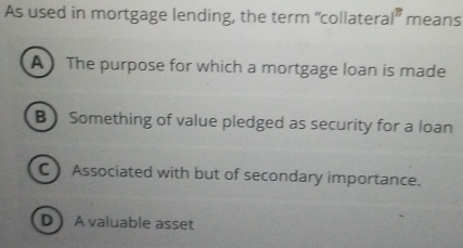 As used in mortgage lending, the term “collatera |^77 means
A The purpose for which a mortgage loan is made
B  Something of value pledged as security for a loan
C) Associated with but of secondary importance.
D A valuable asset